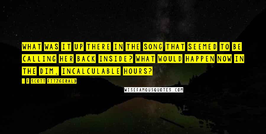 F Scott Fitzgerald Quotes: What was it up there in the song that seemed to be calling her back inside? What would happen now in the dim, incalculable hours?