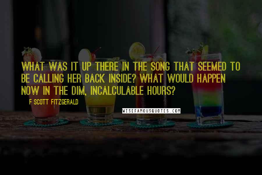 F Scott Fitzgerald Quotes: What was it up there in the song that seemed to be calling her back inside? What would happen now in the dim, incalculable hours?