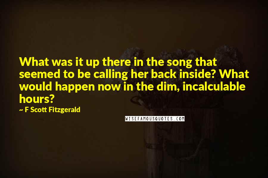 F Scott Fitzgerald Quotes: What was it up there in the song that seemed to be calling her back inside? What would happen now in the dim, incalculable hours?