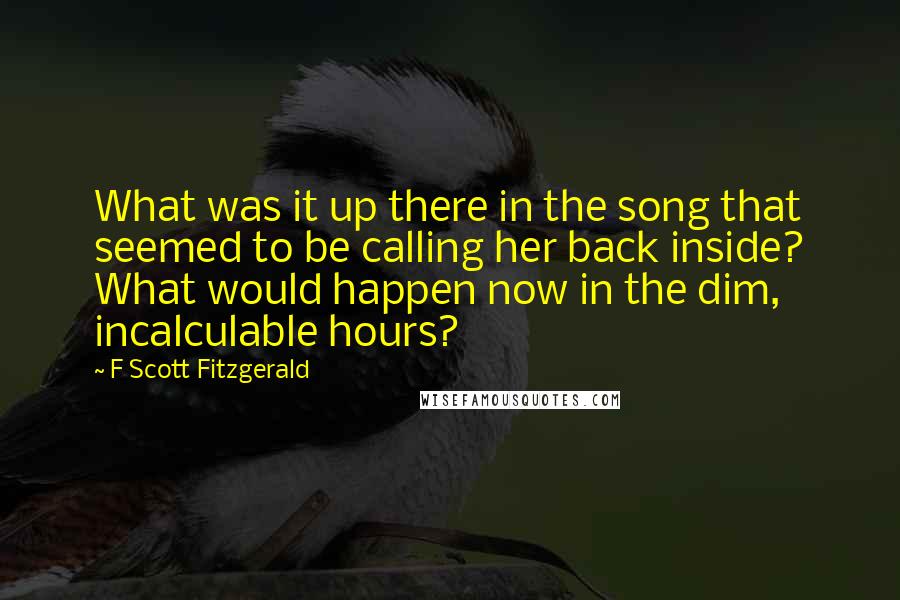 F Scott Fitzgerald Quotes: What was it up there in the song that seemed to be calling her back inside? What would happen now in the dim, incalculable hours?