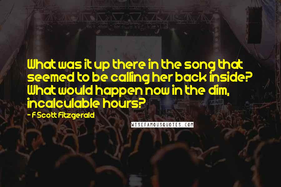 F Scott Fitzgerald Quotes: What was it up there in the song that seemed to be calling her back inside? What would happen now in the dim, incalculable hours?