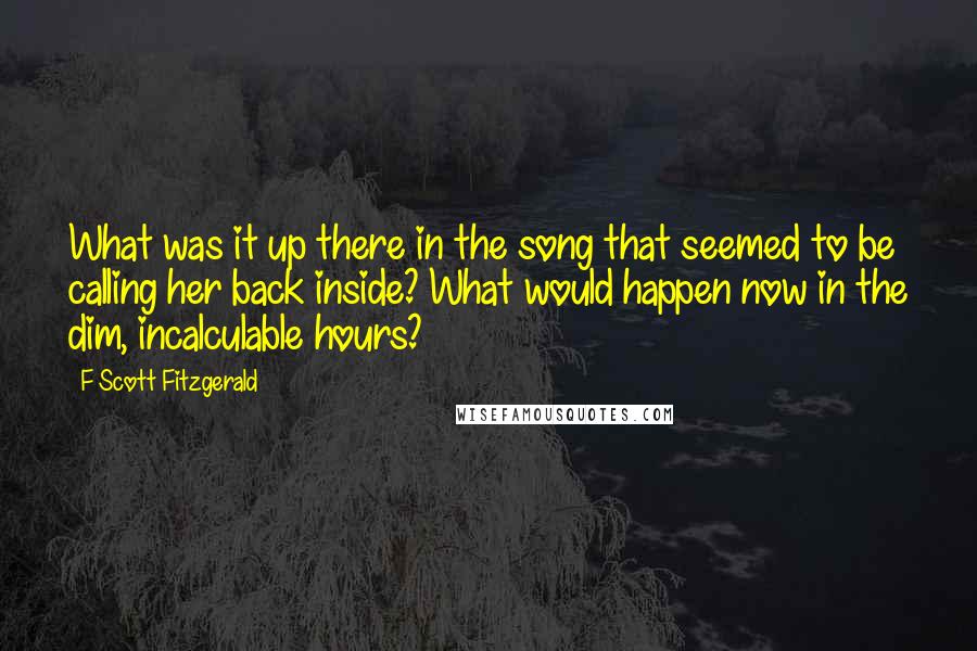 F Scott Fitzgerald Quotes: What was it up there in the song that seemed to be calling her back inside? What would happen now in the dim, incalculable hours?