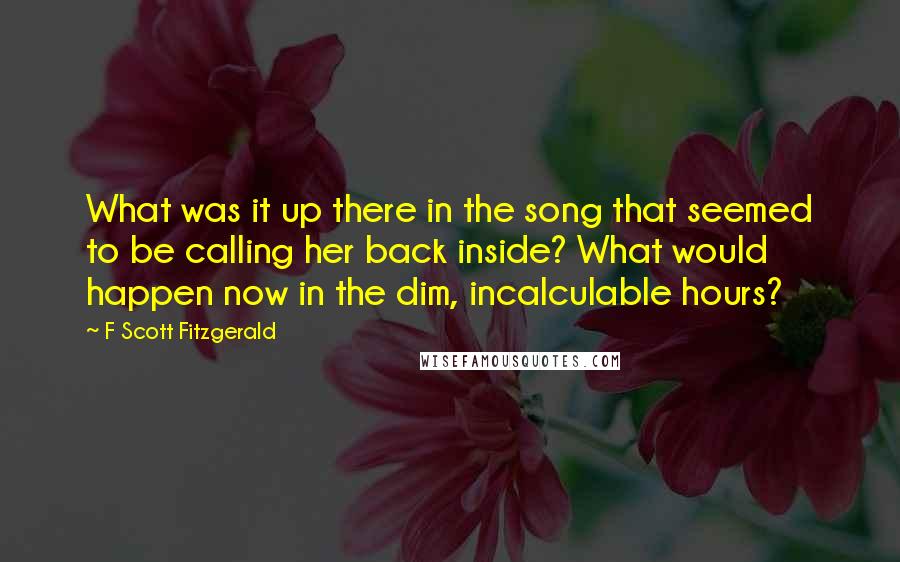 F Scott Fitzgerald Quotes: What was it up there in the song that seemed to be calling her back inside? What would happen now in the dim, incalculable hours?