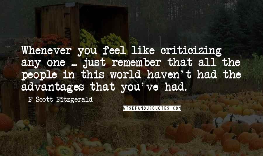 F Scott Fitzgerald Quotes: Whenever you feel like criticizing any one ... just remember that all the people in this world haven't had the advantages that you've had.