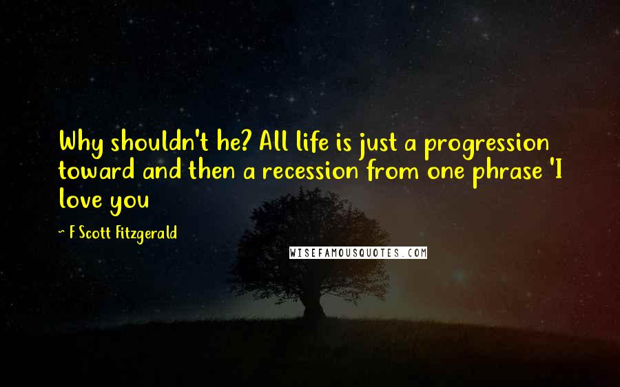 F Scott Fitzgerald Quotes: Why shouldn't he? All life is just a progression toward and then a recession from one phrase 'I love you