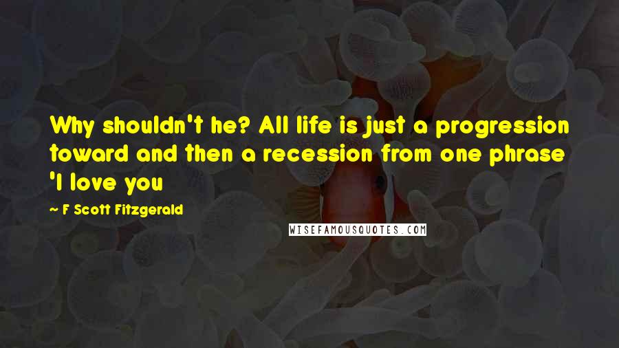 F Scott Fitzgerald Quotes: Why shouldn't he? All life is just a progression toward and then a recession from one phrase 'I love you