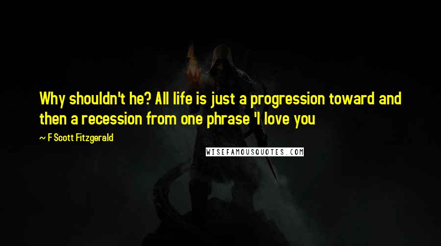 F Scott Fitzgerald Quotes: Why shouldn't he? All life is just a progression toward and then a recession from one phrase 'I love you