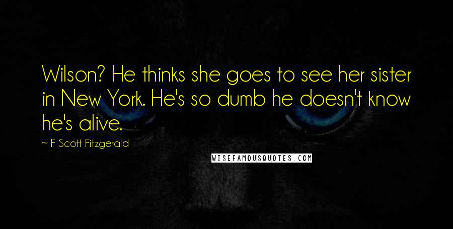 F Scott Fitzgerald Quotes: Wilson? He thinks she goes to see her sister in New York. He's so dumb he doesn't know he's alive.