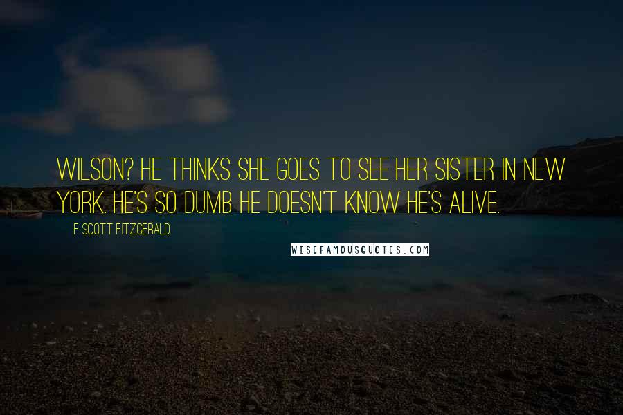 F Scott Fitzgerald Quotes: Wilson? He thinks she goes to see her sister in New York. He's so dumb he doesn't know he's alive.