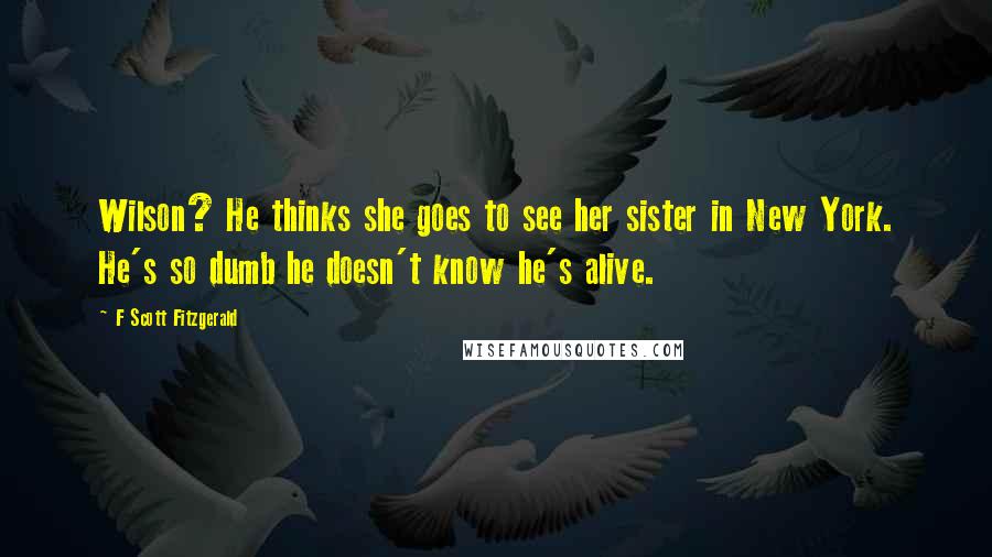 F Scott Fitzgerald Quotes: Wilson? He thinks she goes to see her sister in New York. He's so dumb he doesn't know he's alive.