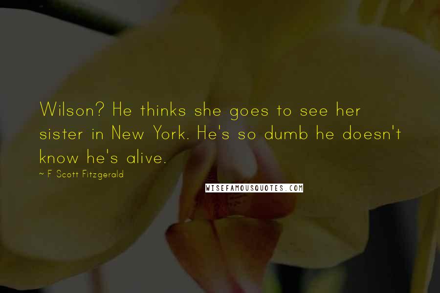 F Scott Fitzgerald Quotes: Wilson? He thinks she goes to see her sister in New York. He's so dumb he doesn't know he's alive.