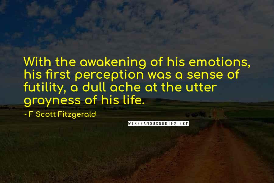 F Scott Fitzgerald Quotes: With the awakening of his emotions, his first perception was a sense of futility, a dull ache at the utter grayness of his life.