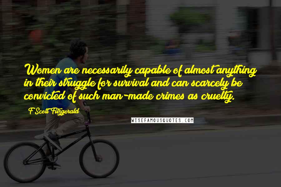 F Scott Fitzgerald Quotes: Women are necessarily capable of almost anything in their struggle for survival and can scarcely be convicted of such man-made crimes as cruelty.