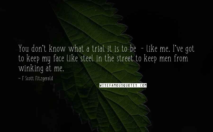 F Scott Fitzgerald Quotes: You don't know what a trial it is to be  - like me. I've got to keep my face like steel in the street to keep men from winking at me.