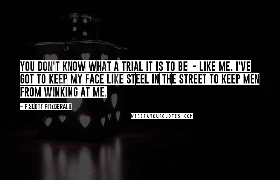 F Scott Fitzgerald Quotes: You don't know what a trial it is to be  - like me. I've got to keep my face like steel in the street to keep men from winking at me.