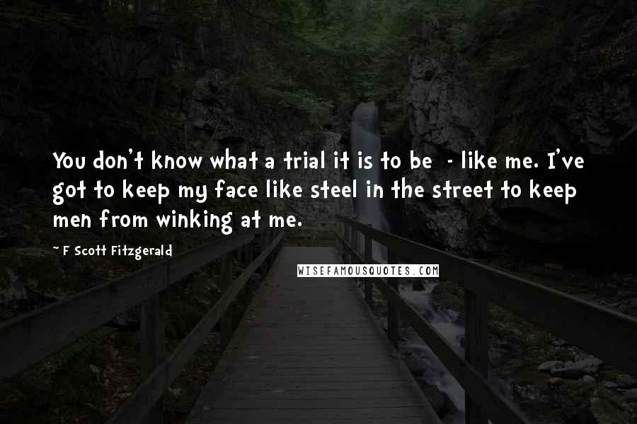 F Scott Fitzgerald Quotes: You don't know what a trial it is to be  - like me. I've got to keep my face like steel in the street to keep men from winking at me.
