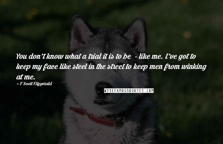 F Scott Fitzgerald Quotes: You don't know what a trial it is to be  - like me. I've got to keep my face like steel in the street to keep men from winking at me.