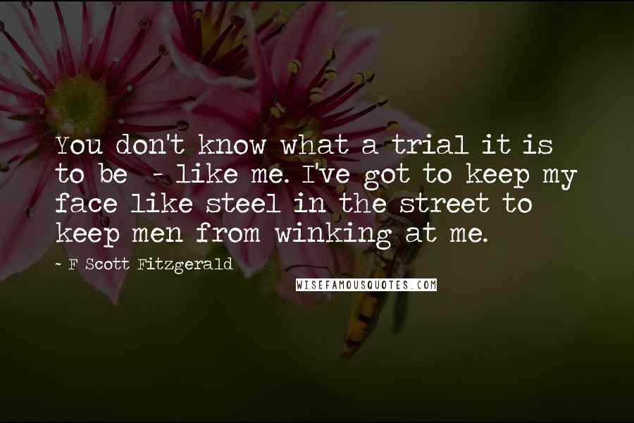 F Scott Fitzgerald Quotes: You don't know what a trial it is to be  - like me. I've got to keep my face like steel in the street to keep men from winking at me.