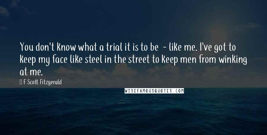 F Scott Fitzgerald Quotes: You don't know what a trial it is to be  - like me. I've got to keep my face like steel in the street to keep men from winking at me.