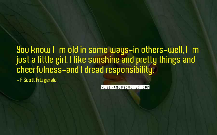 F Scott Fitzgerald Quotes: You know I'm old in some ways-in others-well, I'm just a little girl. I like sunshine and pretty things and cheerfulness-and I dread responsibility.