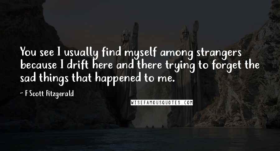 F Scott Fitzgerald Quotes: You see I usually find myself among strangers because I drift here and there trying to forget the sad things that happened to me.