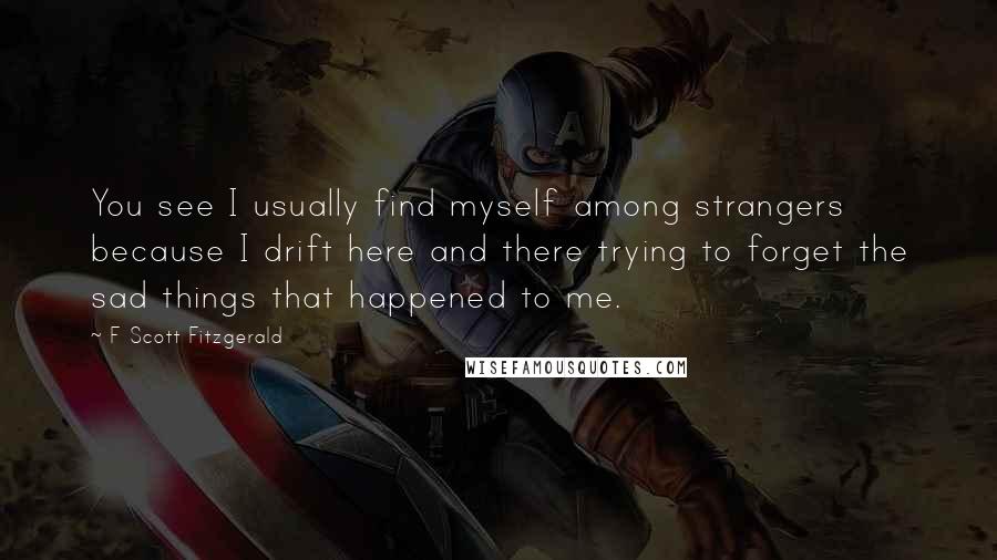 F Scott Fitzgerald Quotes: You see I usually find myself among strangers because I drift here and there trying to forget the sad things that happened to me.