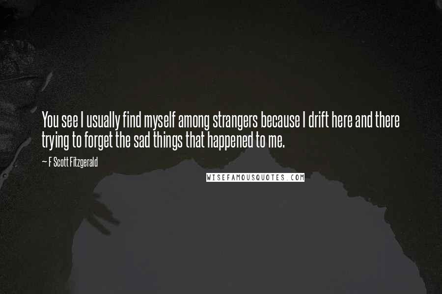 F Scott Fitzgerald Quotes: You see I usually find myself among strangers because I drift here and there trying to forget the sad things that happened to me.