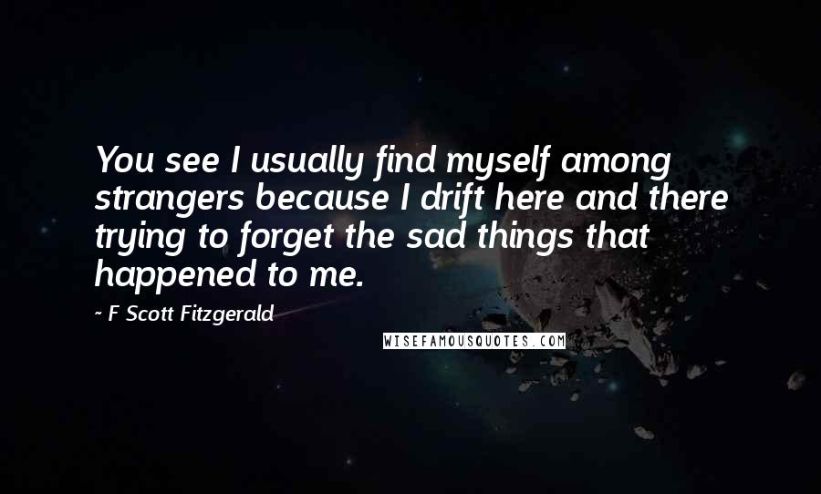 F Scott Fitzgerald Quotes: You see I usually find myself among strangers because I drift here and there trying to forget the sad things that happened to me.