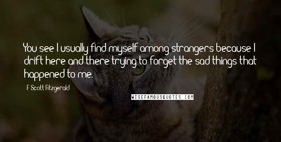 F Scott Fitzgerald Quotes: You see I usually find myself among strangers because I drift here and there trying to forget the sad things that happened to me.