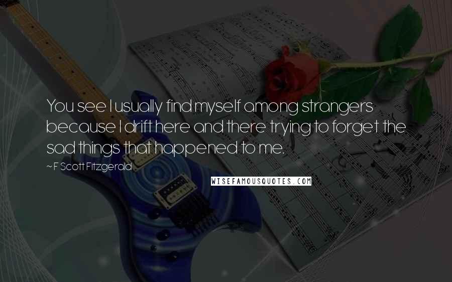 F Scott Fitzgerald Quotes: You see I usually find myself among strangers because I drift here and there trying to forget the sad things that happened to me.