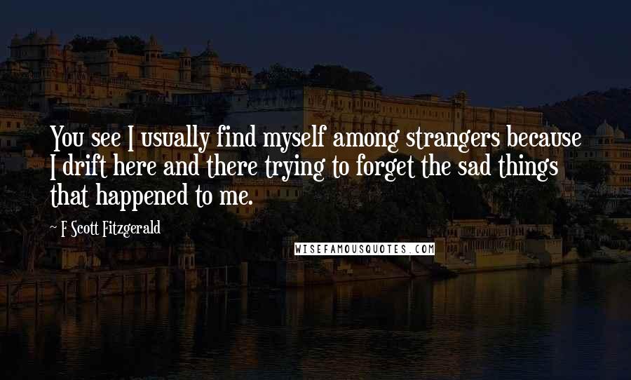 F Scott Fitzgerald Quotes: You see I usually find myself among strangers because I drift here and there trying to forget the sad things that happened to me.