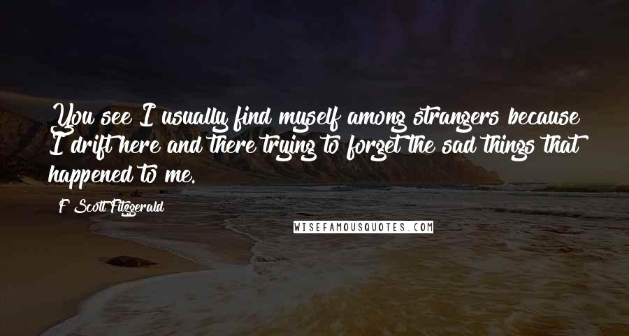 F Scott Fitzgerald Quotes: You see I usually find myself among strangers because I drift here and there trying to forget the sad things that happened to me.