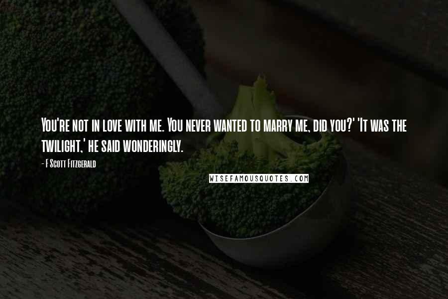 F Scott Fitzgerald Quotes: You're not in love with me. You never wanted to marry me, did you?' 'It was the twilight,' he said wonderingly.