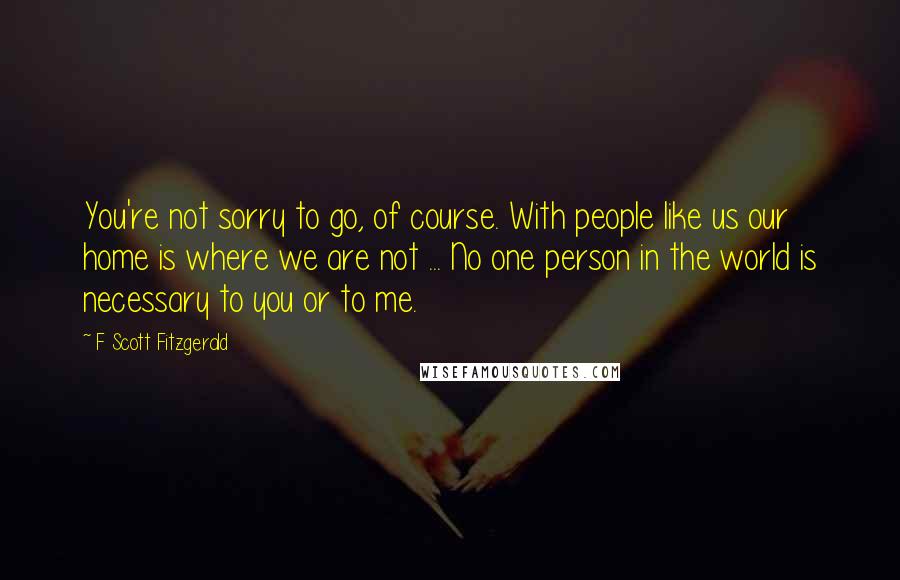 F Scott Fitzgerald Quotes: You're not sorry to go, of course. With people like us our home is where we are not ... No one person in the world is necessary to you or to me.