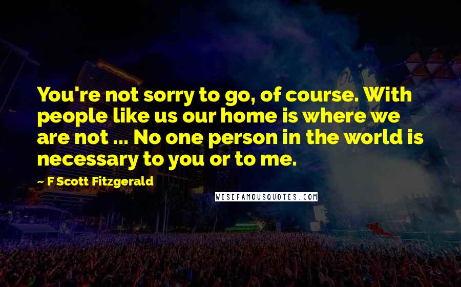 F Scott Fitzgerald Quotes: You're not sorry to go, of course. With people like us our home is where we are not ... No one person in the world is necessary to you or to me.