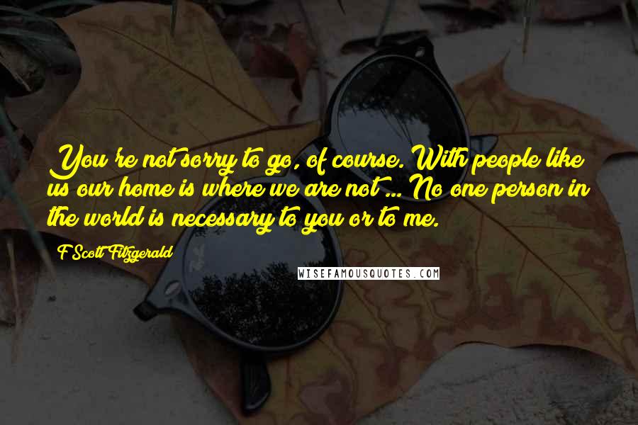 F Scott Fitzgerald Quotes: You're not sorry to go, of course. With people like us our home is where we are not ... No one person in the world is necessary to you or to me.