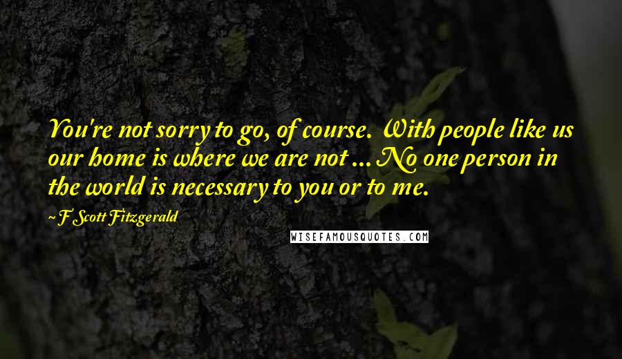 F Scott Fitzgerald Quotes: You're not sorry to go, of course. With people like us our home is where we are not ... No one person in the world is necessary to you or to me.