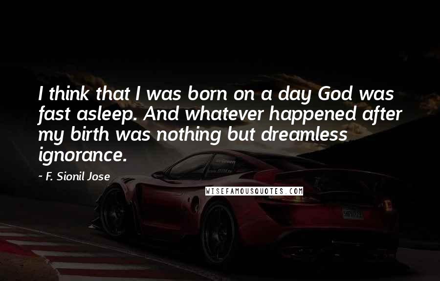 F. Sionil Jose Quotes: I think that I was born on a day God was fast asleep. And whatever happened after my birth was nothing but dreamless ignorance.