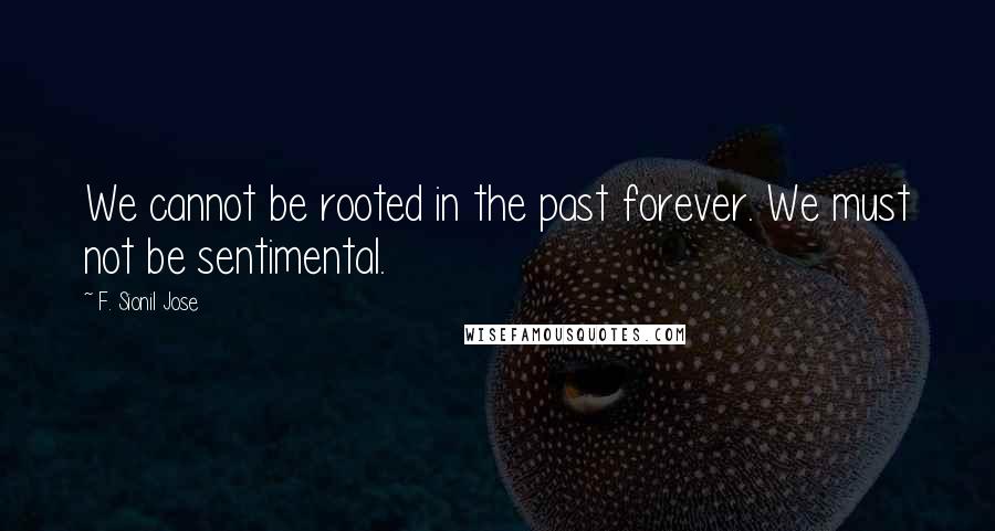 F. Sionil Jose Quotes: We cannot be rooted in the past forever. We must not be sentimental.