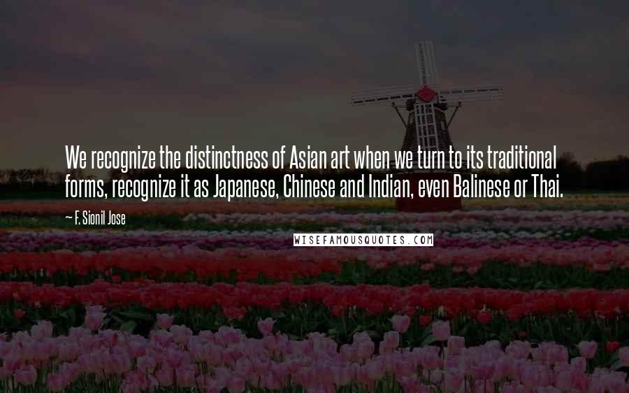 F. Sionil Jose Quotes: We recognize the distinctness of Asian art when we turn to its traditional forms, recognize it as Japanese, Chinese and Indian, even Balinese or Thai.