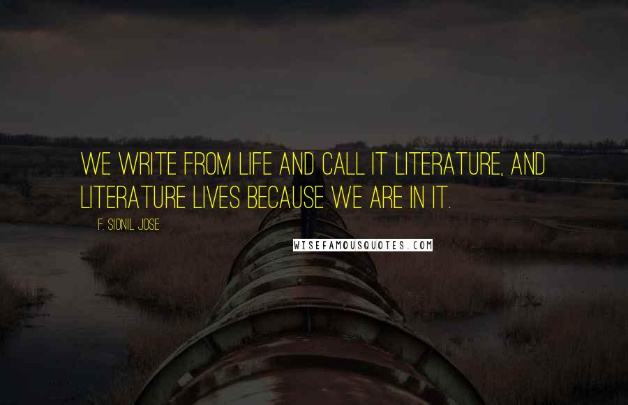 F. Sionil Jose Quotes: We write from life and call it literature, and literature lives because we are in it.