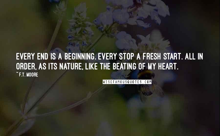F.T. Moore Quotes: Every end is a beginning. Every stop a fresh start. All in order, as its nature, like the beating of my heart.