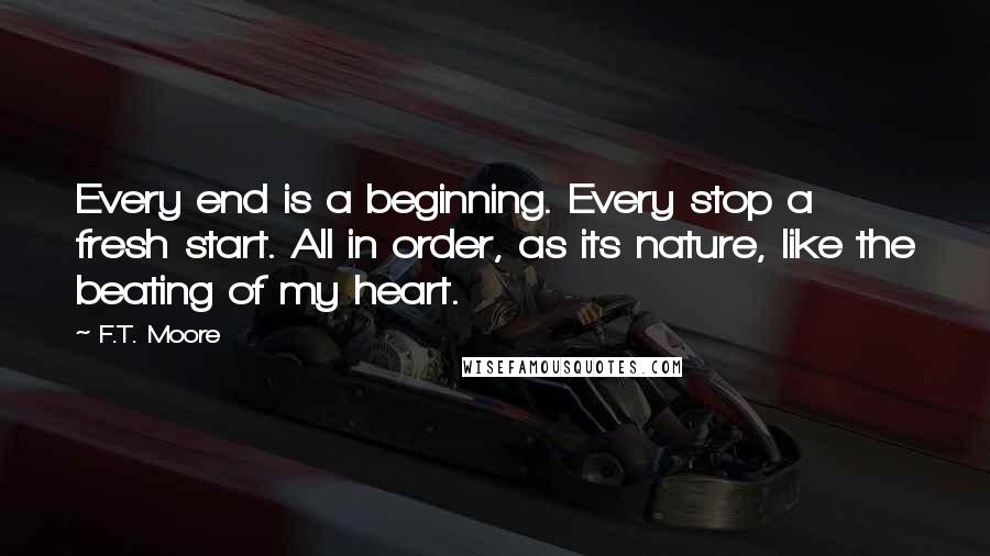 F.T. Moore Quotes: Every end is a beginning. Every stop a fresh start. All in order, as its nature, like the beating of my heart.