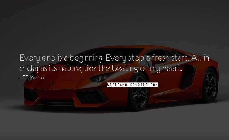 F.T. Moore Quotes: Every end is a beginning. Every stop a fresh start. All in order, as its nature, like the beating of my heart.