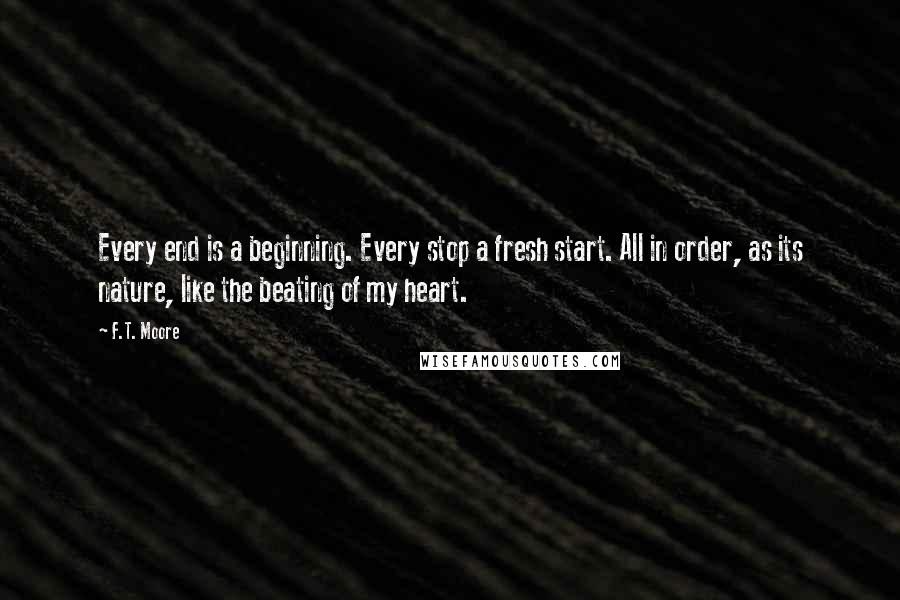 F.T. Moore Quotes: Every end is a beginning. Every stop a fresh start. All in order, as its nature, like the beating of my heart.