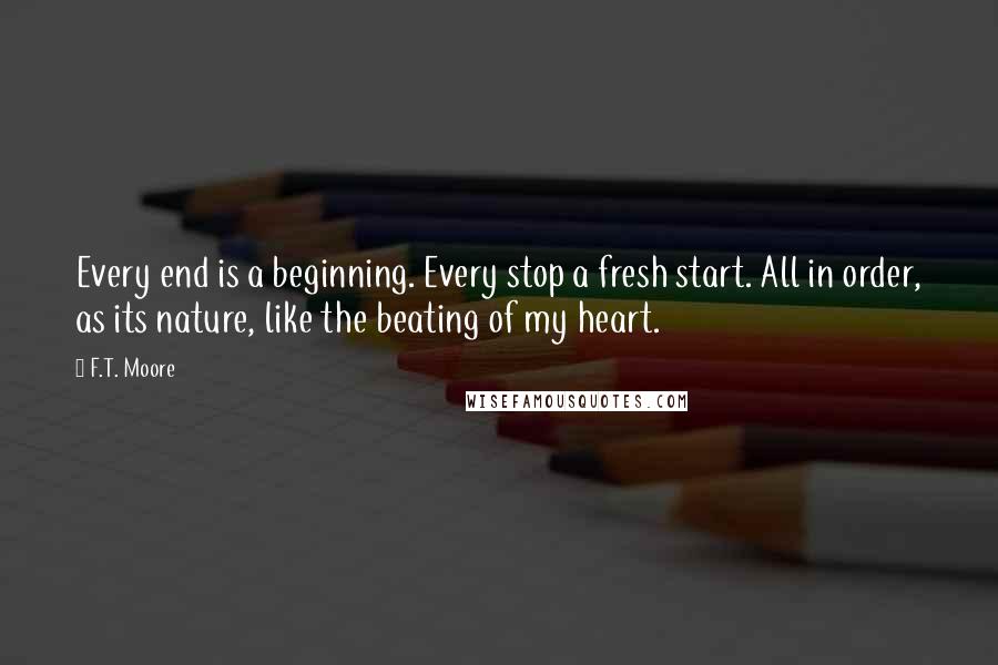 F.T. Moore Quotes: Every end is a beginning. Every stop a fresh start. All in order, as its nature, like the beating of my heart.