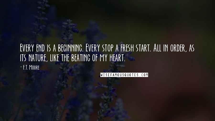 F.T. Moore Quotes: Every end is a beginning. Every stop a fresh start. All in order, as its nature, like the beating of my heart.