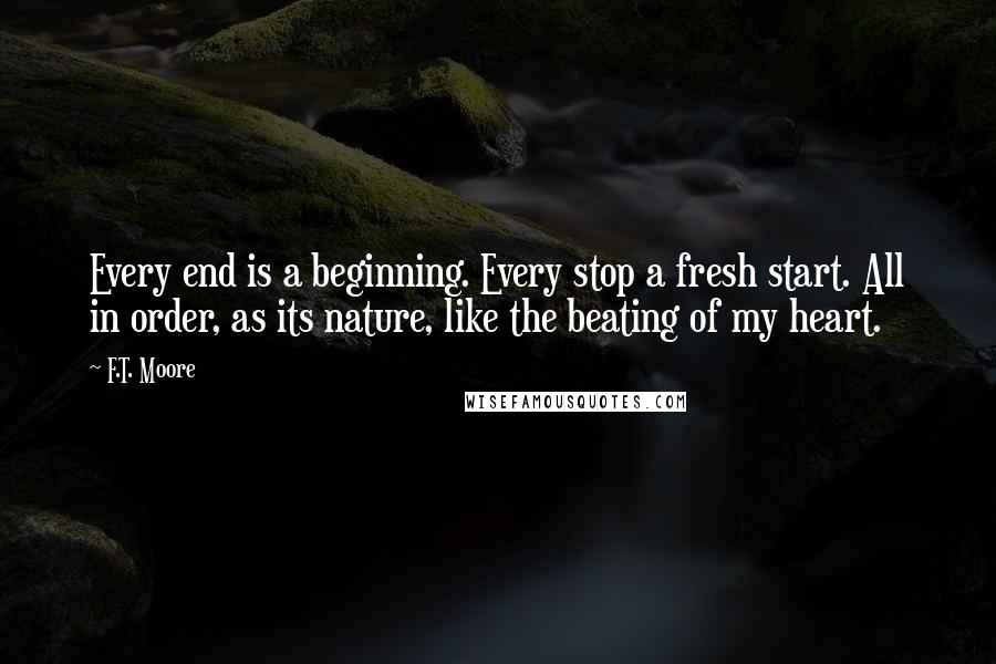 F.T. Moore Quotes: Every end is a beginning. Every stop a fresh start. All in order, as its nature, like the beating of my heart.