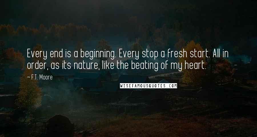 F.T. Moore Quotes: Every end is a beginning. Every stop a fresh start. All in order, as its nature, like the beating of my heart.