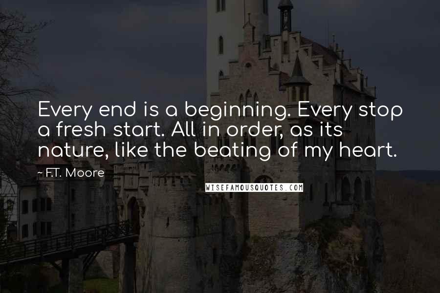 F.T. Moore Quotes: Every end is a beginning. Every stop a fresh start. All in order, as its nature, like the beating of my heart.